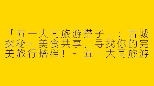 「五一大同旅游搭子」：古城探秘+美食共享，寻找你的完美旅行搭档！-五一大同旅游搭子