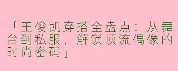 「王俊凯穿搭全盘点：从舞台到私服，解锁顶流偶像的时尚密码」