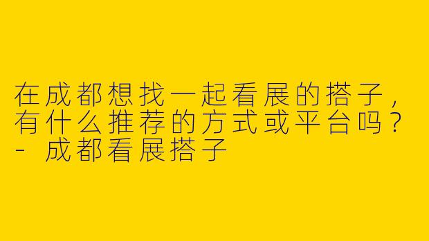 在成都想找一起看展的搭子，有什么推荐的方式或平台吗？-成都看展搭子