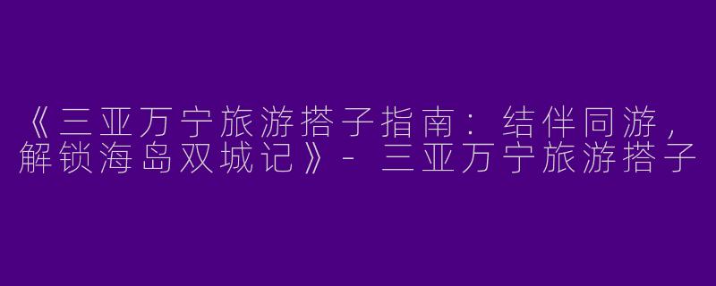 《三亚万宁旅游搭子指南：结伴同游，解锁海岛双城记》-三亚万宁旅游搭子