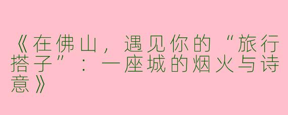 《在佛山，遇见你的“旅行搭子”：一座城的烟火与诗意》