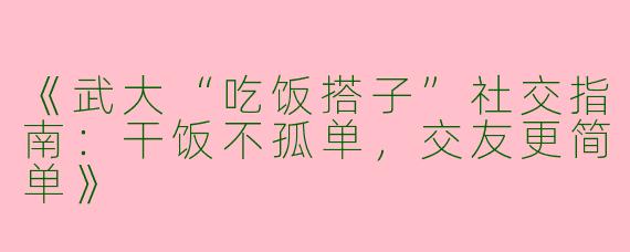《武大“吃饭搭子”社交指南：干饭不孤单，交友更简单》