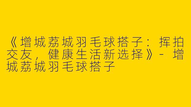 《增城荔城羽毛球搭子：挥拍交友，健康生活新选择》-增城荔城羽毛球搭子