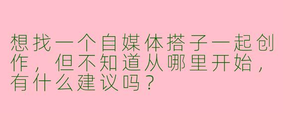 想找一个自媒体搭子一起创作，但不知道从哪里开始，有什么建议吗？