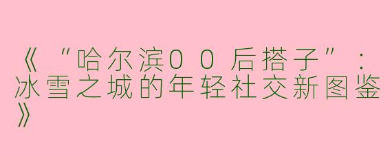 《“哈尔滨00后搭子”：冰雪之城的年轻社交新图鉴》