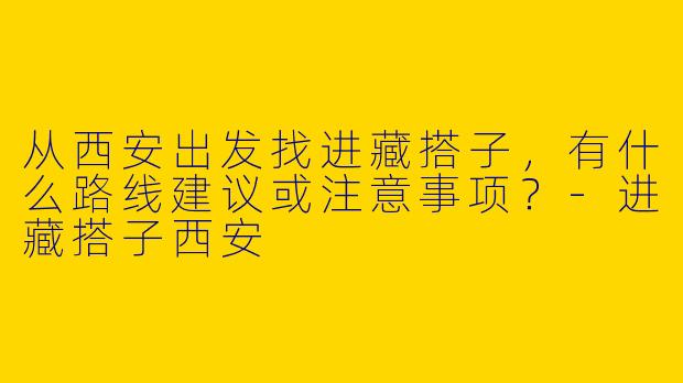 从西安出发找进藏搭子，有什么路线建议或注意事项？-进藏搭子西安