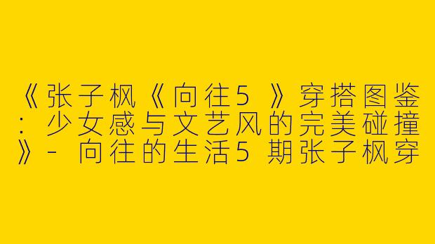 《张子枫《向往5》穿搭图鉴：少女感与文艺风的完美碰撞》-向往的生活5期张子枫穿搭