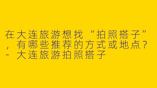 在大连旅游想找“拍照搭子”，有哪些推荐的方式或地点？-大连旅游拍照搭子