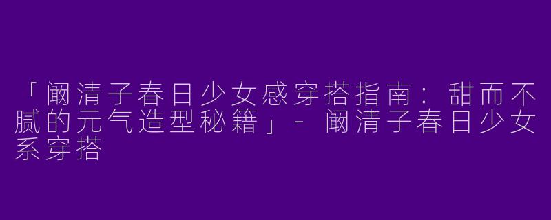 「阚清子春日少女感穿搭指南：甜而不腻的元气造型秘籍」-阚清子春日少女系穿搭