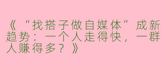 《“找搭子做自媒体”成新趋势：一个人走得快，一群人赚得多？》