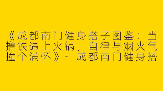 《成都南门健身搭子图鉴：当撸铁遇上火锅，自律与烟火气撞个满怀》-成都南门健身搭子
