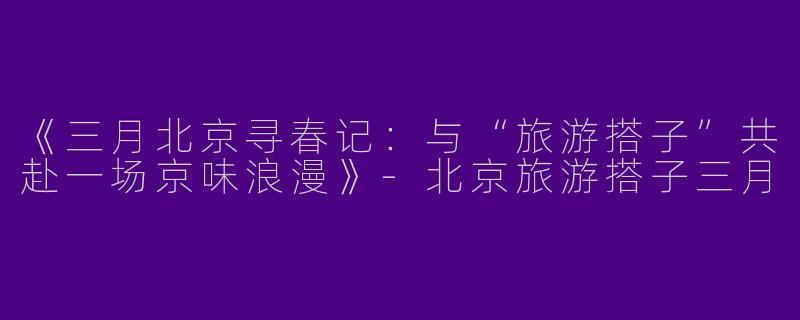 《三月北京寻春记：与“旅游搭子”共赴一场京味浪漫》-北京旅游搭子三月