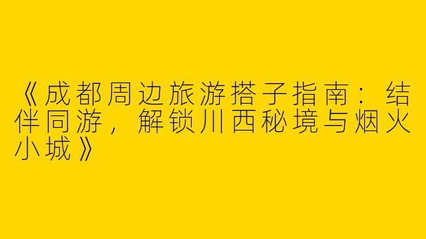 《成都周边旅游搭子指南：结伴同游，解锁川西秘境与烟火小城》