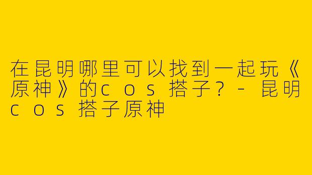 在昆明哪里可以找到一起玩《原神》的cos搭子？-昆明cos搭子原神