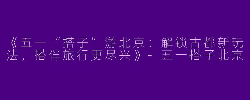 《五一“搭子”游北京：解锁古都新玩法，搭伴旅行更尽兴》-五一搭子北京