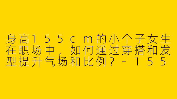 身高155cm的小个子女生在职场中，如何通过穿搭和发型提升气场和比例？-155小个子穿搭职场发型