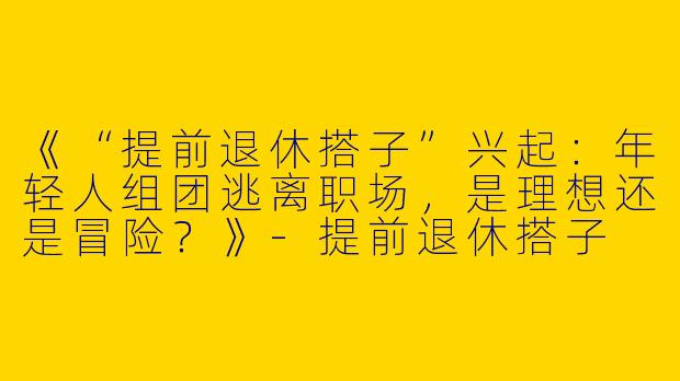 《“提前退休搭子”兴起：年轻人组团逃离职场，是理想还是冒险？》-提前退休搭子