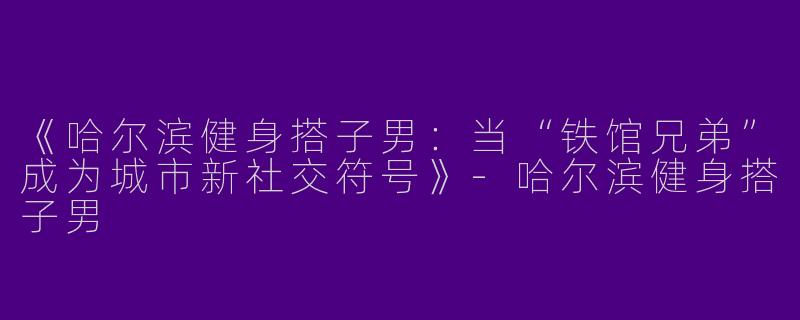 《哈尔滨健身搭子男：当“铁馆兄弟”成为城市新社交符号》-哈尔滨健身搭子男