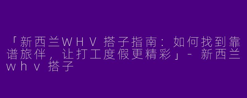 「新西兰WHV搭子指南：如何找到靠谱旅伴，让打工度假更精彩」-新西兰whv搭子