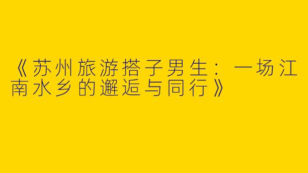 《苏州旅游搭子男生：一场江南水乡的邂逅与同行》