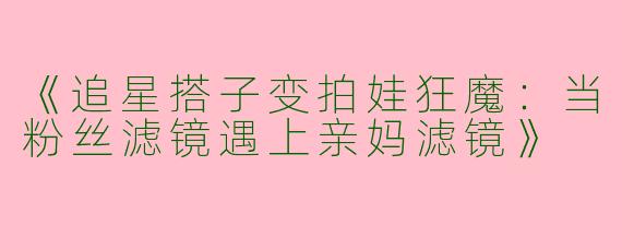 《追星搭子变拍娃狂魔：当粉丝滤镜遇上亲妈滤镜》