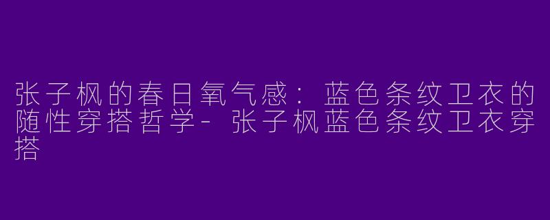 张子枫的春日氧气感：蓝色条纹卫衣的随性穿搭哲学-张子枫蓝色条纹卫衣穿搭