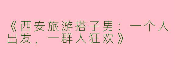 《西安旅游搭子男：一个人出发，一群人狂欢》
