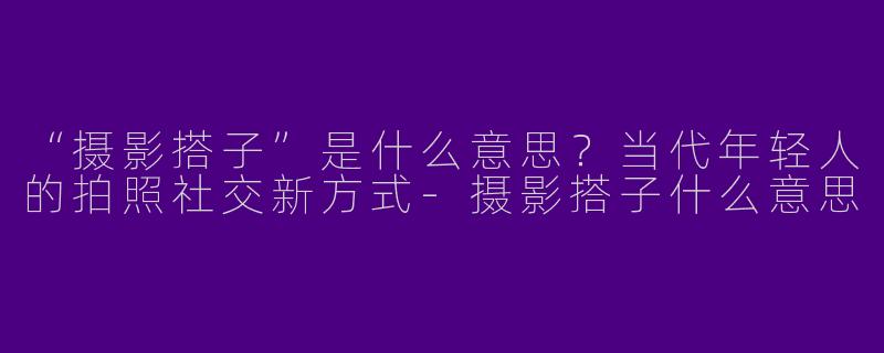 “摄影搭子”是什么意思？当代年轻人的拍照社交新方式-摄影搭子什么意思