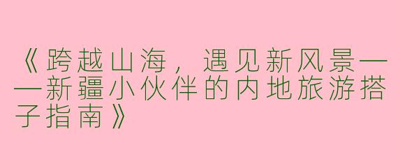 《跨越山海，遇见新风景——新疆小伙伴的内地旅游搭子指南》