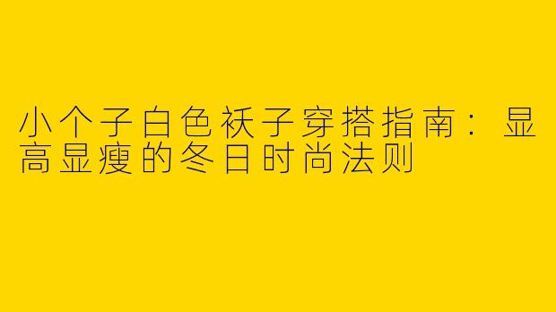 小个子白色袄子穿搭指南：显高显瘦的冬日时尚法则