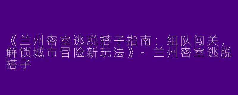 《兰州密室逃脱搭子指南：组队闯关，解锁城市冒险新玩法》-兰州密室逃脱搭子
