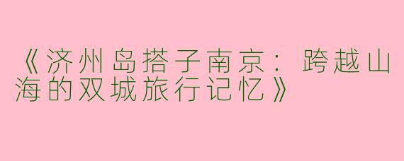 《济州岛搭子南京：跨越山海的双城旅行记忆》