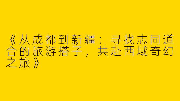 《从成都到新疆：寻找志同道合的旅游搭子，共赴西域奇幻之旅》