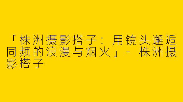 「株洲摄影搭子：用镜头邂逅同频的浪漫与烟火」-株洲摄影搭子