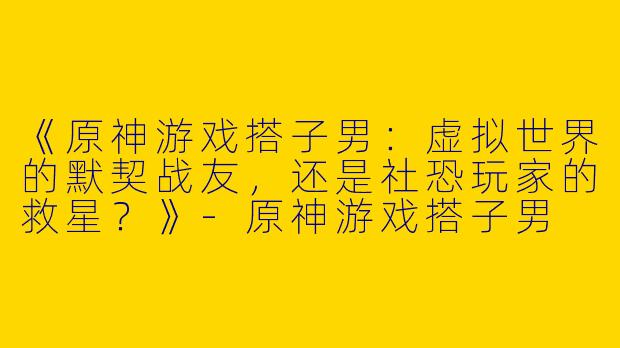 《原神游戏搭子男：虚拟世界的默契战友，还是社恐玩家的救星？》-原神游戏搭子男