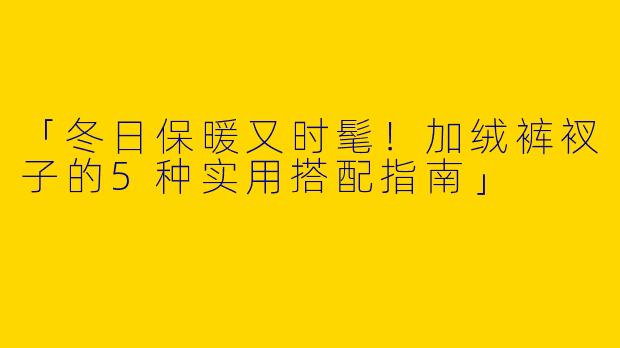 「冬日保暖又时髦！加绒裤衩子的5种实用搭配指南」