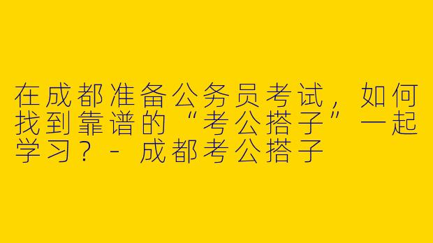 在成都准备公务员考试，如何找到靠谱的“考公搭子”一起学习？-成都考公搭子