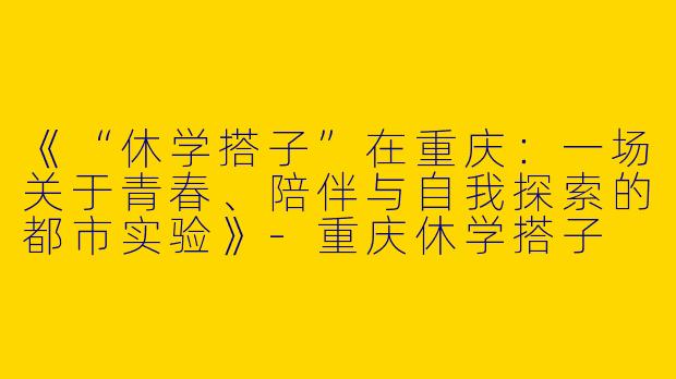 《“休学搭子”在重庆：一场关于青春、陪伴与自我探索的都市实验》-重庆休学搭子