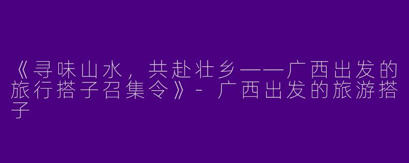 《寻味山水，共赴壮乡——广西出发的旅行搭子召集令》-广西出发的旅游搭子