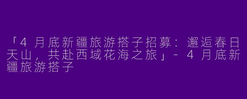 「4月底新疆旅游搭子招募：邂逅春日天山，共赴西域花海之旅」-4月底新疆旅游搭子