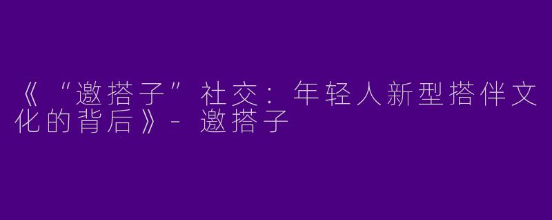 《“邀搭子”社交：年轻人新型搭伴文化的背后》-邀搭子
