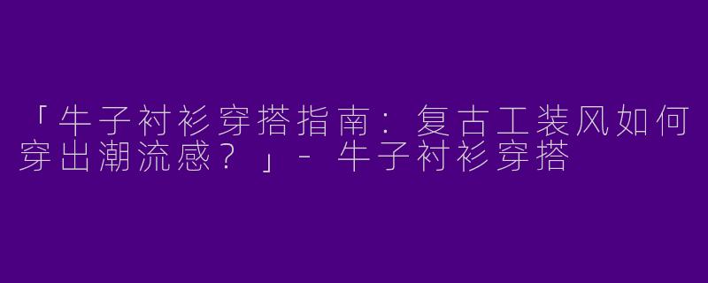 「牛子衬衫穿搭指南：复古工装风如何穿出潮流感？」-牛子衬衫穿搭