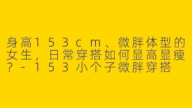 身高153cm、微胖体型的女生，日常穿搭如何显高显瘦？-153小个子微胖穿搭