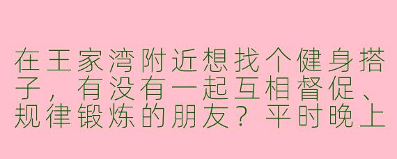 在王家湾附近想找个健身搭子，有没有一起互相督促、规律锻炼的朋友？平时晚上或周末都可以约！