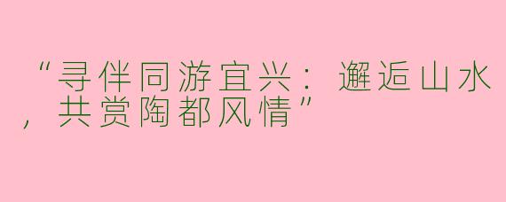“寻伴同游宜兴：邂逅山水，共赏陶都风情”