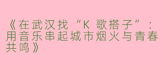 《在武汉找“K歌搭子”：用音乐串起城市烟火与青春共鸣》