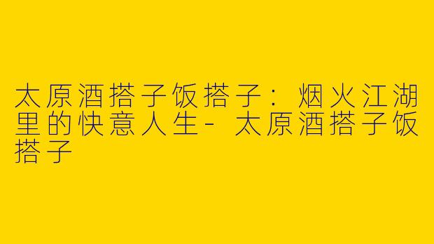 太原酒搭子饭搭子：烟火江湖里的快意人生-太原酒搭子饭搭子