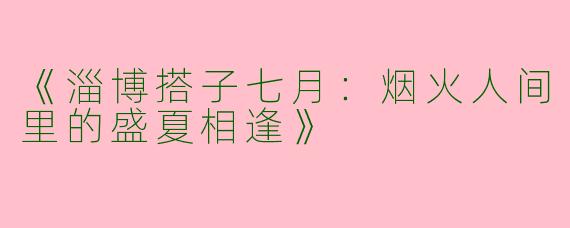 《淄博搭子七月：烟火人间里的盛夏相逢》