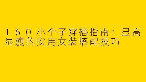 160小个子穿搭指南：显高显瘦的实用女装搭配技巧