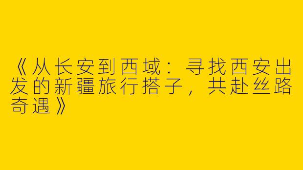 《从长安到西域：寻找西安出发的新疆旅行搭子，共赴丝路奇遇》